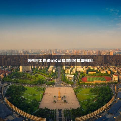 郴州市工程建设公司权威排名榜单揭晓!