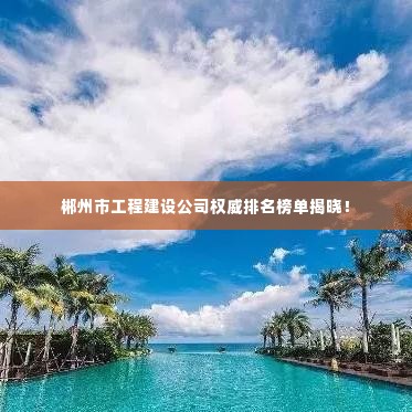 郴州市工程建设公司权威排名榜单揭晓!