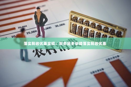 落实税收优惠实招:税务局多举措落实税收优惠