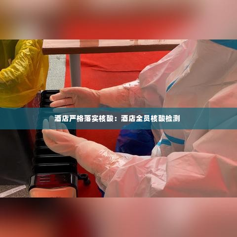 酒店严格落实核酸:酒店全员核酸检测