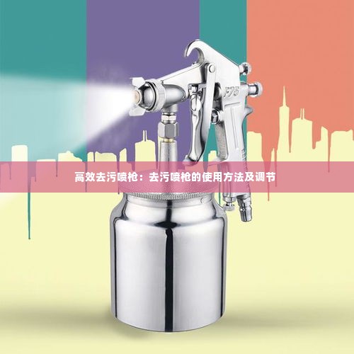 高效去污喷枪:去污喷枪的使用方法及调节