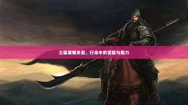 三国英雄关羽,行走中的坚韧与毅力
