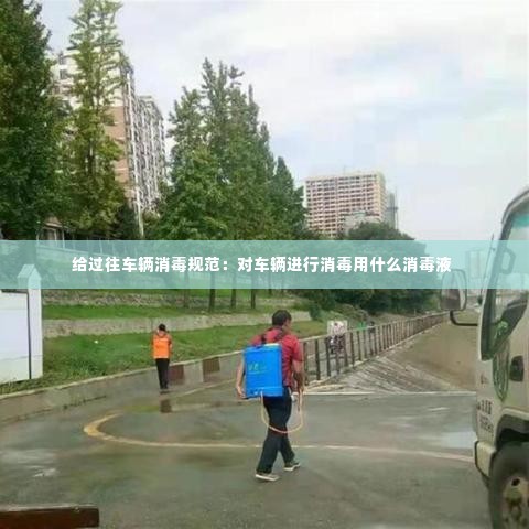 给过往车辆消毒规范：对车辆进行消毒用什么消毒液 