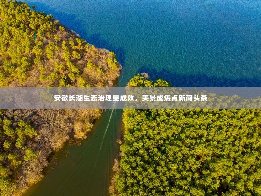 安徽长湖生态治理显成效，美景成焦点新闻头条