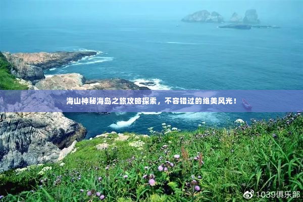 海山神秘海岛之旅攻略探索,不容错过的绝美风光!