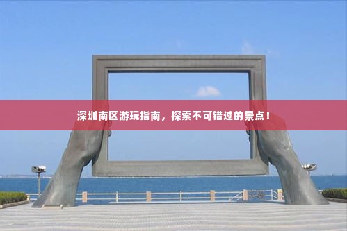 深圳南区游玩指南,探索不可错过的景点!