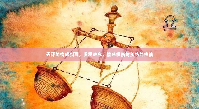 天秤的情感纠葛,旧爱难忘,情感权衡与纠结的挑战