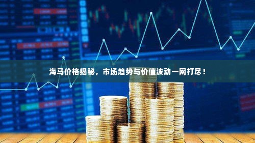 海马价格揭秘,市场趋势与价值波动一网打尽!