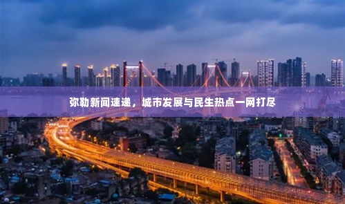 弥勒新闻速递,城市发展与民生热点一网打尽