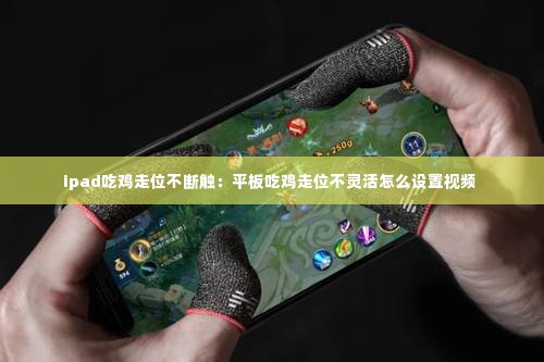 ipad吃鸡走位不断触:平板吃鸡走位不灵活怎么设置视频
