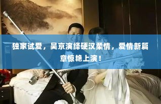 独家试爱,吴京演绎硬汉柔情,爱情新篇章惊艳上演!