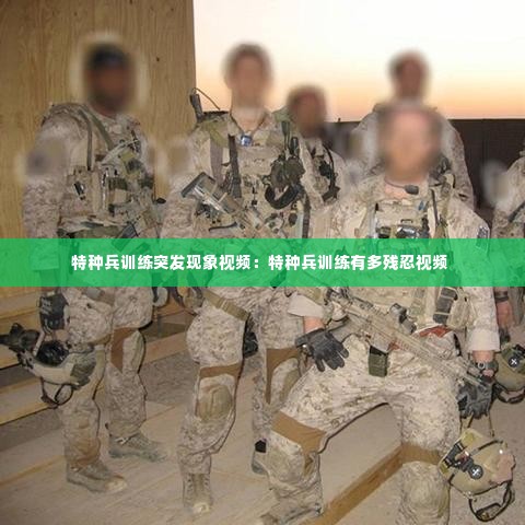 特种兵训练突发现象视频:特种兵训练有多残忍视频