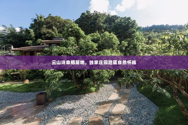 云山诗意栖居地,独家庄园隐匿自然怀抱