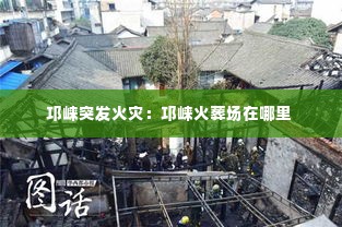 邛崃突发火灾:邛崃火葬场在哪里