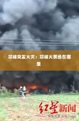 邛崃突发火灾:邛崃火葬场在哪里