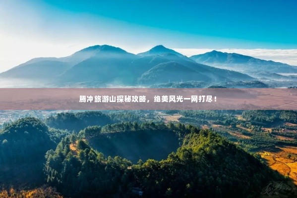腾冲旅游山探秘攻略,绝美风光一网打尽!