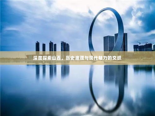 深度探索山西，历史底蕴与现代魅力的交织