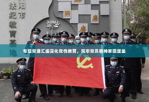 专题党课汇编深化党性教育,筑牢党员精神家园堡垒