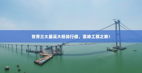 世界三大最高大桥排行榜，震撼工程之巅！
