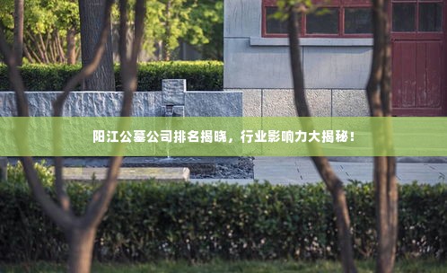 阳江公墓公司排名揭晓,行业影响力大揭秘!