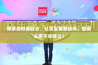 顾家店创新融合，社区发展新动向，新闻头条不容错过！