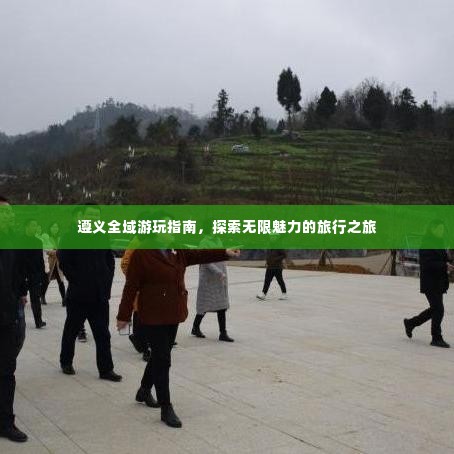 遵义全域游玩指南,探索无限魅力的旅行之旅