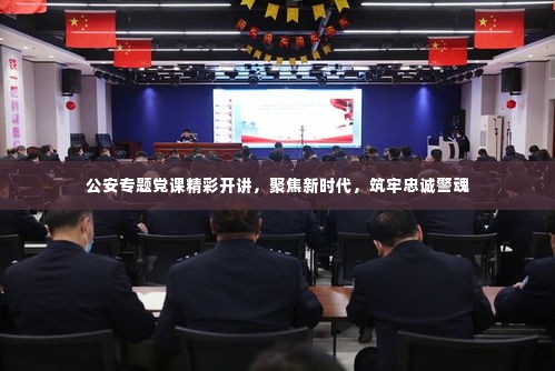 公安专题党课精彩开讲,聚焦新时代,筑牢忠诚警魂