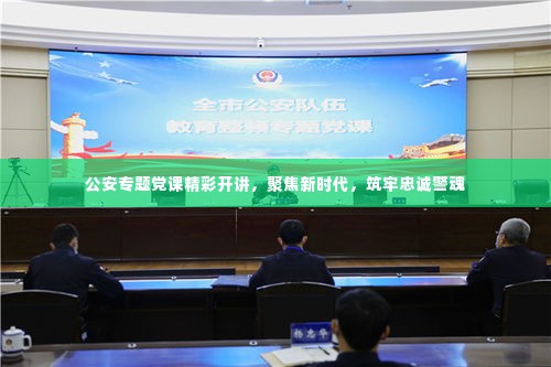 公安专题党课精彩开讲,聚焦新时代,筑牢忠诚警魂