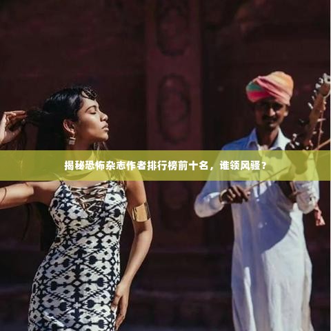 揭秘恐怖杂志作者排行榜前十名,谁领风骚?