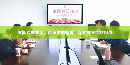 支队专题党课,传承党的精神,深化党员使命担当