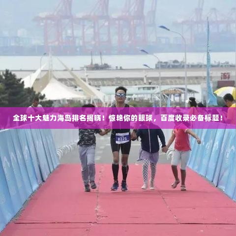 全球十大魅力海岛排名揭晓!惊艳你的眼球,百度收录必备标题!