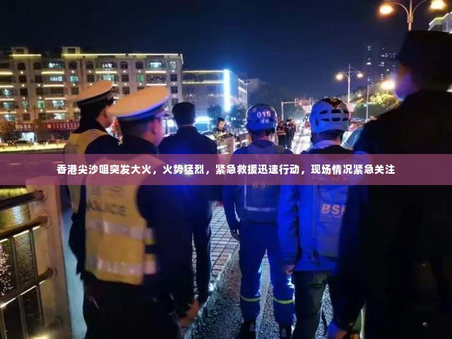 香港尖沙咀突发大火,火势猛烈,紧急救援迅速行动,现场情况紧急关注