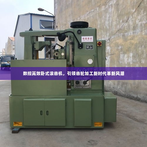 数控高效卧式滚齿机,引领齿轮加工新时代革新风潮