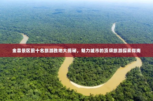 金昌景区前十名旅游胜地大揭秘，魅力城市的顶级旅游探索指南