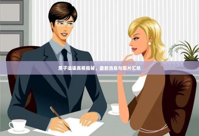 黑子造谣真相揭秘,最新消息与图片汇总