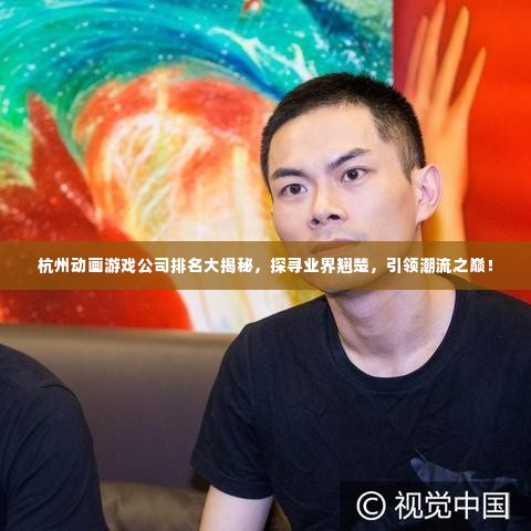 杭州动画游戏公司排名大揭秘，探寻业界翘楚，引领潮流之巅！