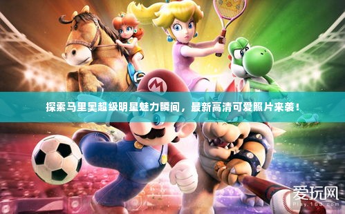 探索马里奥超级明星魅力瞬间，最新高清可爱照片来袭！