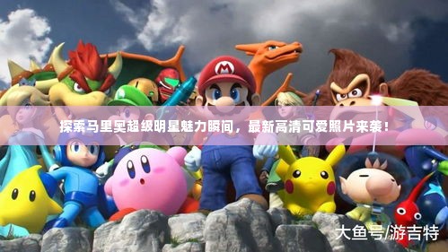 探索马里奥超级明星魅力瞬间,最新高清可爱照片来袭!