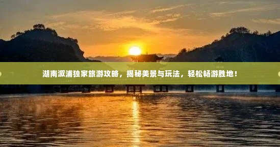 湖南溆浦独家旅游攻略,揭秘美景与玩法,轻松畅游胜地!