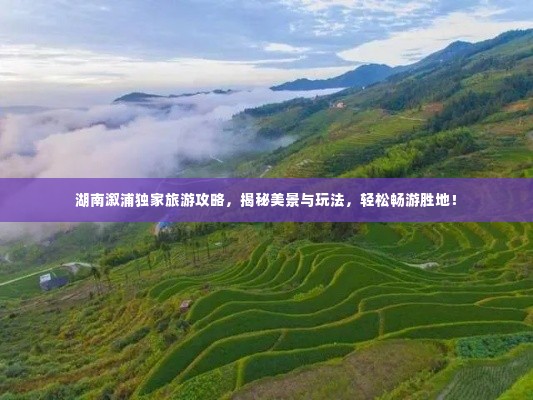 湖南溆浦独家旅游攻略,揭秘美景与玩法,轻松畅游胜地!
