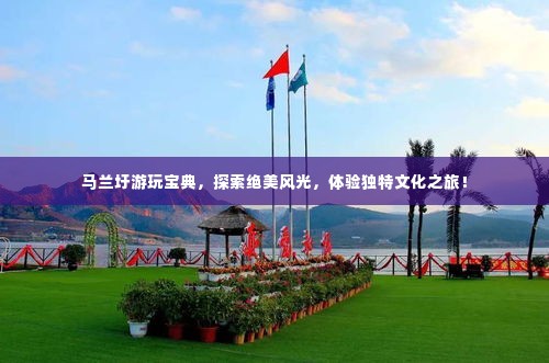 马兰圩游玩宝典,探索绝美风光,体验独特文化之旅!