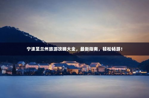 宁波至兰州旅游攻略大全,最新指南,轻松畅游!