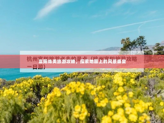 富阳绝美旅游攻略，探索地图上的风景盛宴