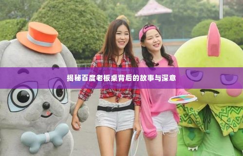 揭秘百度老板桌背后的故事与深意