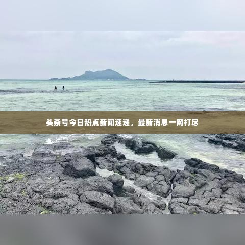 头条号今日热点新闻速递,最新消息一网打尽