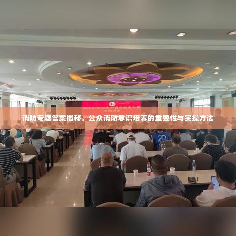 消防专题答案揭秘,公众消防意识培养的重要性与实操方法