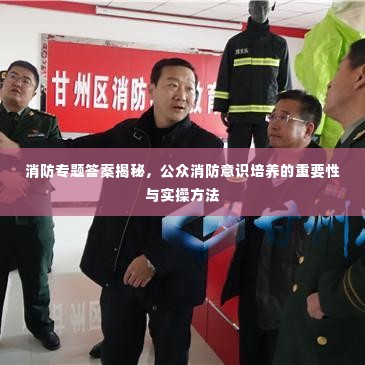 消防专题答案揭秘,公众消防意识培养的重要性与实操方法