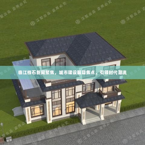 临江档石新闻聚焦，城市建设瞩目焦点，引领时代潮流