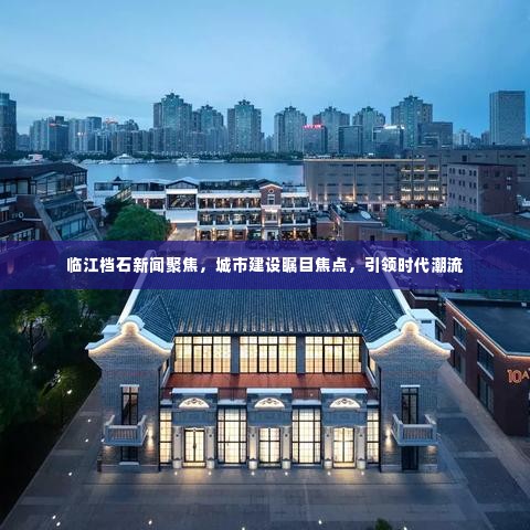 临江档石新闻聚焦,城市建设瞩目焦点,引领时代潮流