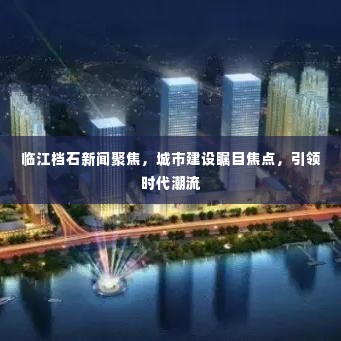 临江档石新闻聚焦,城市建设瞩目焦点,引领时代潮流